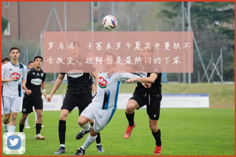 罗马诺：卡塞米罗今夏离开曼联不会改变，迈阿密是最热门的下家