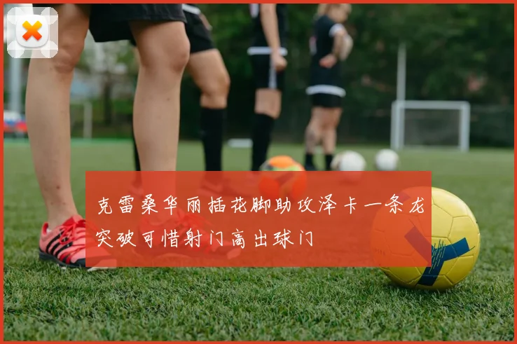 克雷桑华丽插花脚助攻泽卡一条龙突破可惜射门高出球门