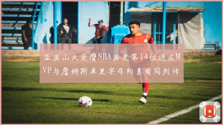亚历山大荣膺NBA历史第14位连庄MVP与詹姆斯库里字母约基奇同列传奇行列