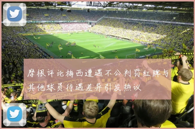 摩根评论梅西遭遇不公判罚红牌与其他球员待遇差异引发热议