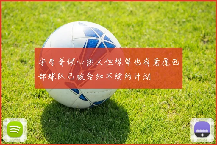 字母哥倾心热火但绿军也有意愿西部球队已被告知不续约计划