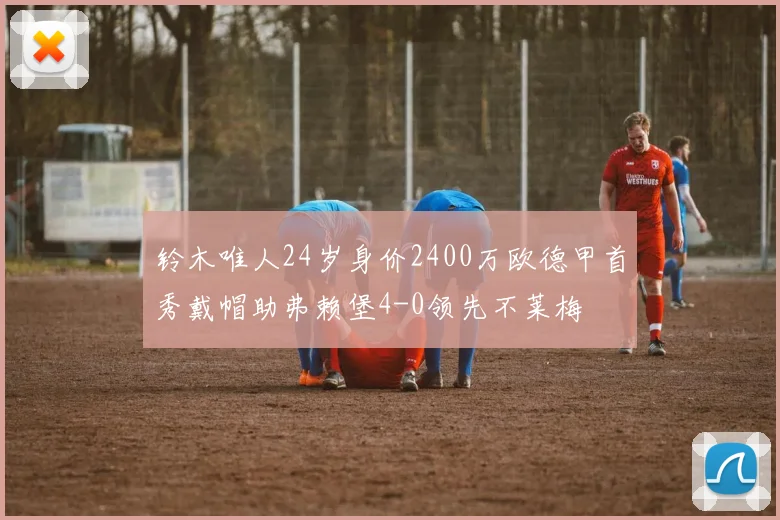 铃木唯人24岁身价2400万欧德甲首秀戴帽助弗赖堡4-0领先不莱梅