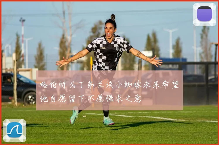 略伦特戈丁弗兰谈小蜘蛛未来希望他自愿留下不愿强求之意