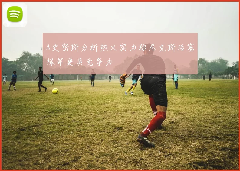 A史密斯分析热火实力称尼克斯活塞绿军更具竞争力