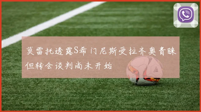 莫雷托透露S希门尼斯受拉齐奥青睐但转会谈判尚未开始