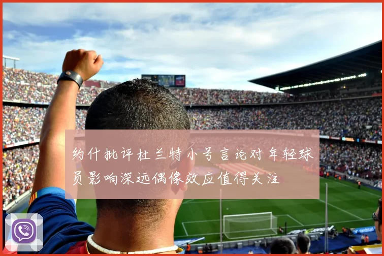 约什批评杜兰特小号言论对年轻球员影响深远偶像效应值得关注