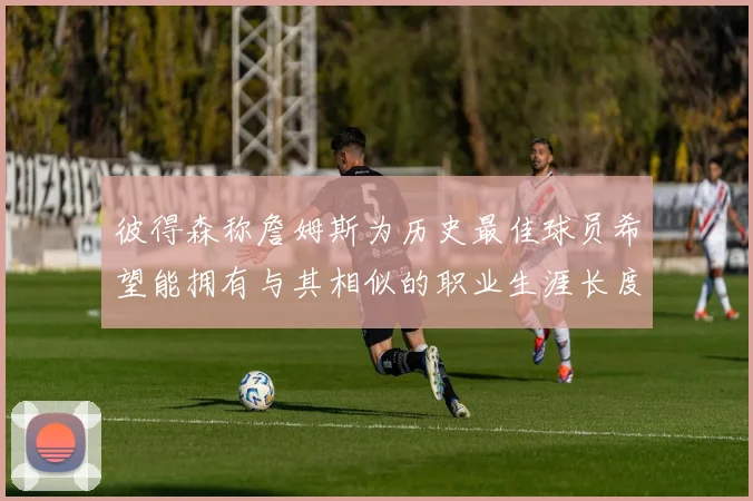彼得森称詹姆斯为历史最佳球员希望能拥有与其相似的职业生涯长度