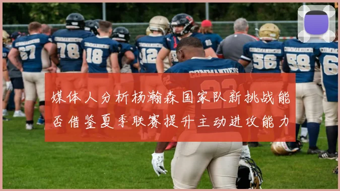 媒体人分析杨瀚森国家队新挑战能否借鉴夏季联赛提升主动进攻能力