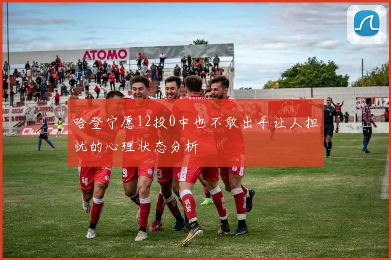 哈登宁愿12投0中也不敢出手让人担忧的心理状态分析