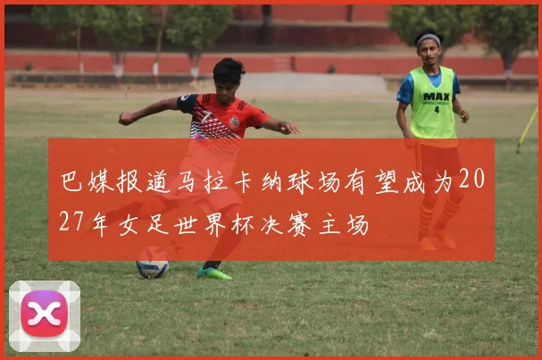 巴媒报道马拉卡纳球场有望成为2027年女足世界杯决赛主场