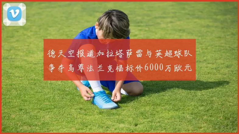 德天空报道加拉塔萨雷与英超球队争夺乌尊法兰克福标价6000万欧元
