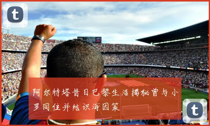 阿尔特塔昔日巴黎生活揭秘曾与小罗同住并结识海因策