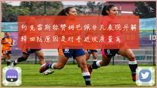 约克雷斯称赞姆巴佩非凡表现并解释回防原因是对手进攻质量高