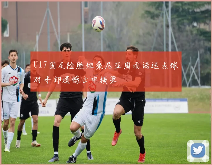 U17国足险胜坦桑尼亚周雨诺送点球对手却遗憾击中横梁
