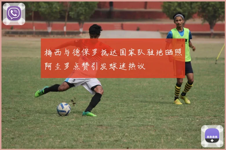 梅西与德保罗抵达国家队驻地晒照阿圭罗点赞引发球迷热议